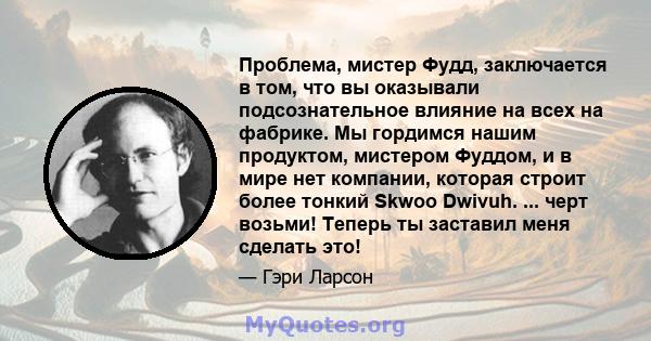 Проблема, мистер Фудд, заключается в том, что вы оказывали подсознательное влияние на всех на фабрике. Мы гордимся нашим продуктом, мистером Фуддом, и в мире нет компании, которая строит более тонкий Skwoo Dwivuh. ...