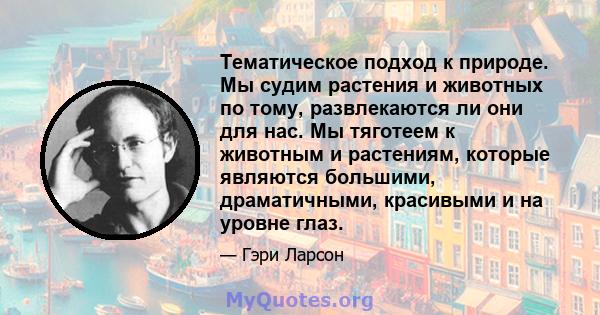 Тематическое подход к природе. Мы судим растения и животных по тому, развлекаются ли они для нас. Мы тяготеем к животным и растениям, которые являются большими, драматичными, красивыми и на уровне глаз.