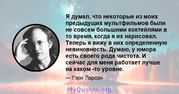 Я думал, что некоторые из моих предыдущих мультфильмов были не совсем большими коктейлями в то время, когда я их нарисовал. Теперь я вижу в них определенную невиновность. Думаю, у юмора есть своего рода чистота. И