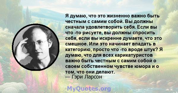 Я думаю, что это жизненно важно быть честным с самим собой. Вы должны сначала удовлетворить себя. Если вы что -то рисуете, вы должны спросить себя, если вы искренне думаете, что это смешное. Или это начинает впадать в