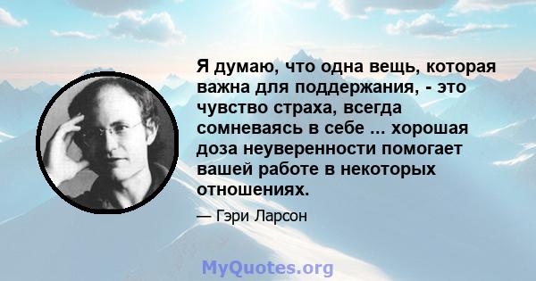 Я думаю, что одна вещь, которая важна для поддержания, - это чувство страха, всегда сомневаясь в себе ... хорошая доза неуверенности помогает вашей работе в некоторых отношениях.