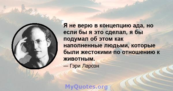 Я не верю в концепцию ада, но если бы я это сделал, я бы подумал об этом как наполненные людьми, которые были жестокими по отношению к животным.