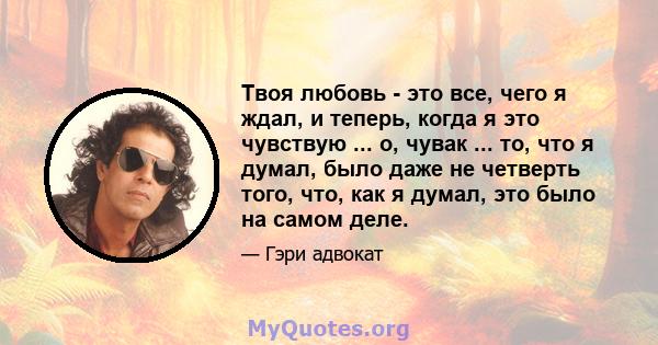 Твоя любовь - это все, чего я ждал, и теперь, когда я это чувствую ... о, чувак ... то, что я думал, было даже не четверть того, что, как я думал, это было на самом деле.