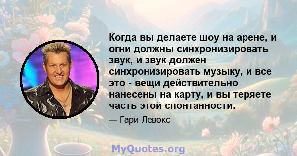 Когда вы делаете шоу на арене, и огни должны синхронизировать звук, и звук должен синхронизировать музыку, и все это - вещи действительно нанесены на карту, и вы теряете часть этой спонтанности.