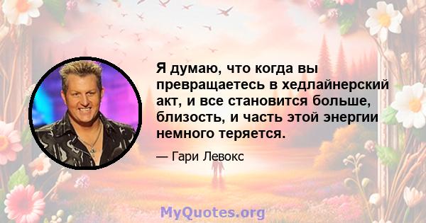 Я думаю, что когда вы превращаетесь в хедлайнерский акт, и все становится больше, близость, и часть этой энергии немного теряется.