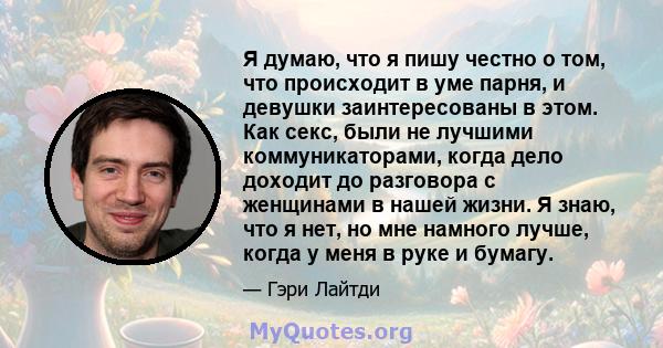 Я думаю, что я пишу честно о том, что происходит в уме парня, и девушки заинтересованы в этом. Как секс, были не лучшими коммуникаторами, когда дело доходит до разговора с женщинами в нашей жизни. Я знаю, что я нет, но