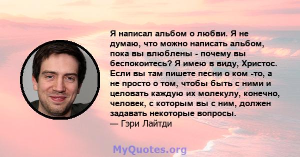 Я написал альбом о любви. Я не думаю, что можно написать альбом, пока вы влюблены - почему вы беспокоитесь? Я имею в виду, Христос. Если вы там пишете песни о ком -то, а не просто о том, чтобы быть с ними и целовать