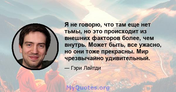 Я не говорю, что там еще нет тьмы, но это происходит из внешних факторов более, чем внутрь. Может быть, все ужасно, но они тоже прекрасны. Мир чрезвычайно удивительный.