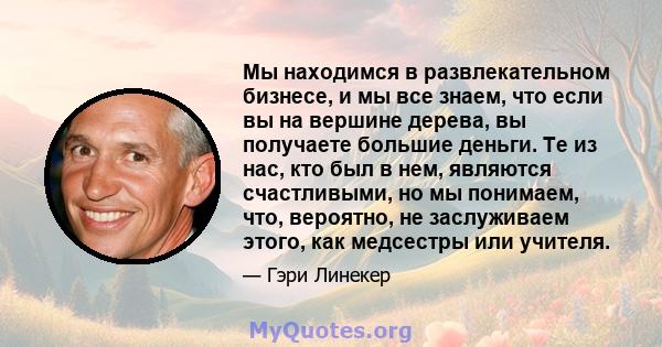 Мы находимся в развлекательном бизнесе, и мы все знаем, что если вы на вершине дерева, вы получаете большие деньги. Те из нас, кто был в нем, являются счастливыми, но мы понимаем, что, вероятно, не заслуживаем этого,