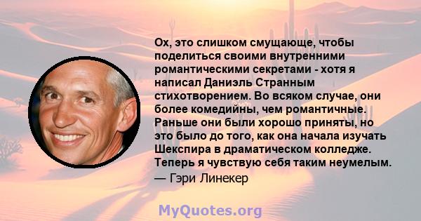 Ох, это слишком смущающе, чтобы поделиться своими внутренними романтическими секретами - хотя я написал Даниэль Странным стихотворением. Во всяком случае, они более комедийны, чем романтичные. Раньше они были хорошо