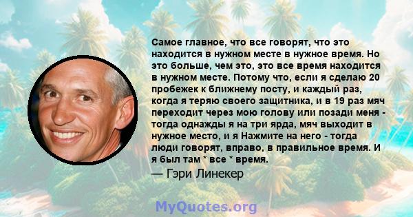 Самое главное, что все говорят, что это находится в нужном месте в нужное время. Но это больше, чем это, это все время находится в нужном месте. Потому что, если я сделаю 20 пробежек к ближнему посту, и каждый раз,