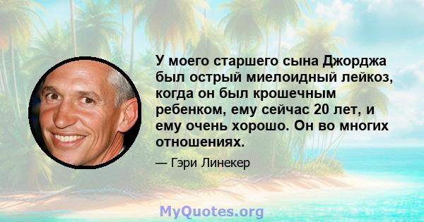 У моего старшего сына Джорджа был острый миелоидный лейкоз, когда он был крошечным ребенком, ему сейчас 20 лет, и ему очень хорошо. Он во многих отношениях.