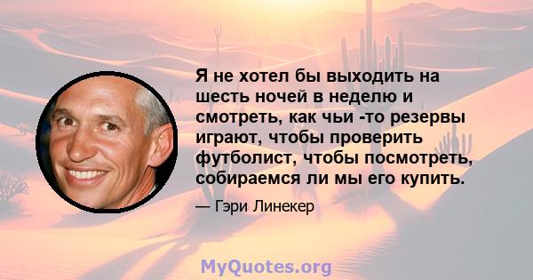 Я не хотел бы выходить на шесть ночей в неделю и смотреть, как чьи -то резервы играют, чтобы проверить футболист, чтобы посмотреть, собираемся ли мы его купить.