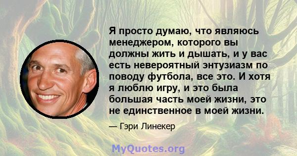 Я просто думаю, что являюсь менеджером, которого вы должны жить и дышать, и у вас есть невероятный энтузиазм по поводу футбола, все это. И хотя я люблю игру, и это была большая часть моей жизни, это не единственное в