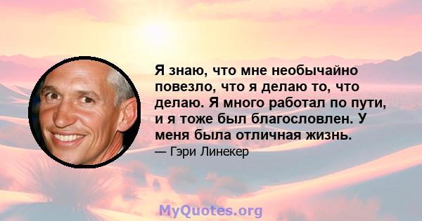 Я знаю, что мне необычайно повезло, что я делаю то, что делаю. Я много работал по пути, и я тоже был благословлен. У меня была отличная жизнь.