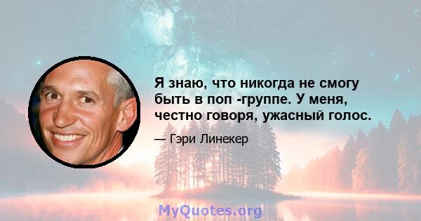 Я знаю, что никогда не смогу быть в поп -группе. У меня, честно говоря, ужасный голос.