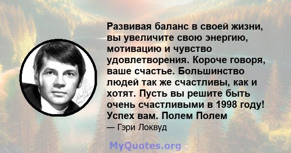 Развивая баланс в своей жизни, вы увеличите свою энергию, мотивацию и чувство удовлетворения. Короче говоря, ваше счастье. Большинство людей так же счастливы, как и хотят. Пусть вы решите быть очень счастливыми в 1998