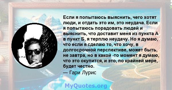 Если я попытаюсь выяснить, чего хотят люди, и отдать это им, это неудача. Если я попытаюсь порадовать людей и выяснить, что доставит меня из пункта А в пункт Б, я терплю неудачу. Но я думаю, что если я сделаю то, что