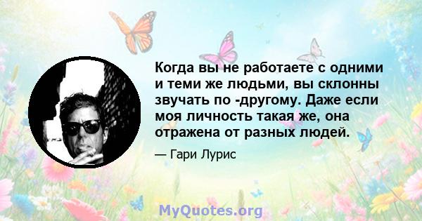 Когда вы не работаете с одними и теми же людьми, вы склонны звучать по -другому. Даже если моя личность такая же, она отражена от разных людей.