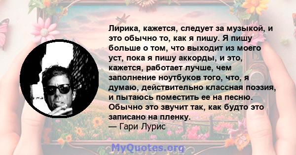 Лирика, кажется, следует за музыкой, и это обычно то, как я пишу. Я пишу больше о том, что выходит из моего уст, пока я пишу аккорды, и это, кажется, работает лучше, чем заполнение ноутбуков того, что, я думаю,