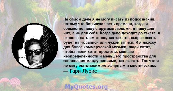 На самом деле я не могу писать из подсознания, потому что большую часть времени, когда я совместно пишу с другими людьми, я пишу для них, а не для себя. Когда дело доходит до текста, я склонен дать им голос, так как