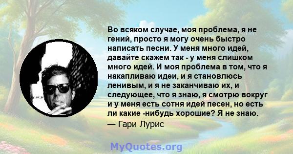 Во всяком случае, моя проблема, я не гений, просто я могу очень быстро написать песни. У меня много идей, давайте скажем так - у меня слишком много идей. И моя проблема в том, что я накапливаю идеи, и я становлюсь