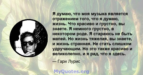 Я думаю, что моя музыка является отражением того, что я думаю, жизнь. Что красиво и грустно, вы знаете. Я немного грустно, в некотором роде. Я стараюсь не быть мапей. Но жизнь тяжелая, вы знаете, и жизнь странная. Не