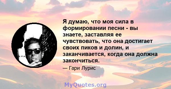 Я думаю, что моя сила в формировании песни - вы знаете, заставляя ее чувствовать, что она достигает своих пиков и долин, и заканчивается, когда она должна закончиться.