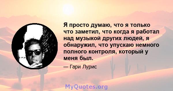 Я просто думаю, что я только что заметил, что когда я работал над музыкой других людей, я обнаружил, что упускаю немного полного контроля, который у меня был.