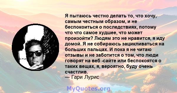 Я пытаюсь честно делать то, что хочу, самым честным образом, и не беспокоиться о последствиях, потому что что самое худшее, что может произойти? Людям это не нравится, я иду домой. Я не собираюсь зацикливаться на