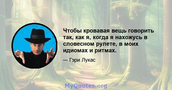 Чтобы кровавая вещь говорить так, как я, когда я нахожусь в словесном рулете, в моих идиомах и ритмах.