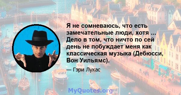 Я не сомневаюсь, что есть замечательные люди, хотя ... Дело в том, что ничто по сей день не побуждает меня как классическая музыка (Дебюсси, Вон Уильямс).