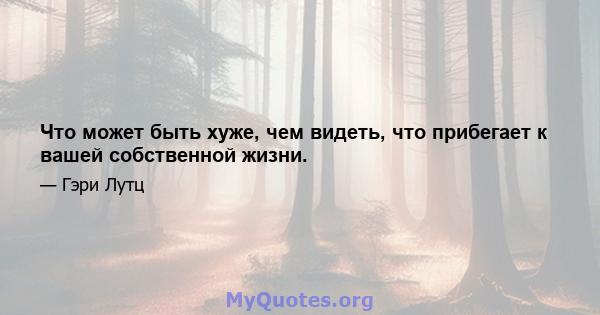 Что может быть хуже, чем видеть, что прибегает к вашей собственной жизни.