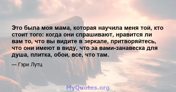 Это была моя мама, которая научила меня той, кто стоит того: когда они спрашивают, нравится ли вам то, что вы видите в зеркале, притворяйтесь, что они имеют в виду, что за вами-занавеска для душа, плитка, обои, все, что 