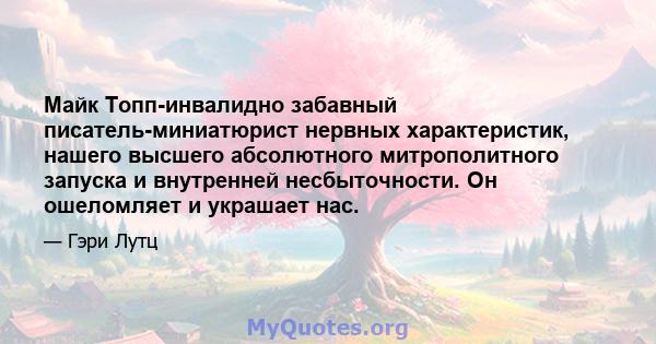 Майк Топп-инвалидно забавный писатель-миниатюрист нервных характеристик, нашего высшего абсолютного митрополитного запуска и внутренней несбыточности. Он ошеломляет и украшает нас.