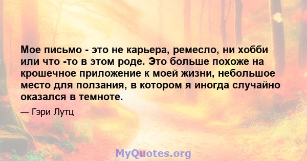 Мое письмо - это не карьера, ремесло, ни хобби или что -то в этом роде. Это больше похоже на крошечное приложение к моей жизни, небольшое место для ползания, в котором я иногда случайно оказался в темноте.