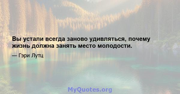 Вы устали всегда заново удивляться, почему жизнь должна занять место молодости.