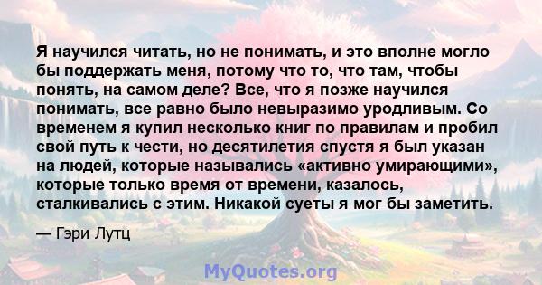 Я научился читать, но не понимать, и это вполне могло бы поддержать меня, потому что то, что там, чтобы понять, на самом деле? Все, что я позже научился понимать, все равно было невыразимо уродливым. Со временем я купил 