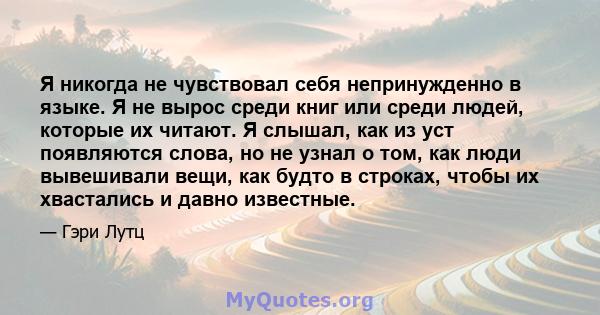 Я никогда не чувствовал себя непринужденно в языке. Я не вырос среди книг или среди людей, которые их читают. Я слышал, как из уст появляются слова, но не узнал о том, как люди вывешивали вещи, как будто в строках,