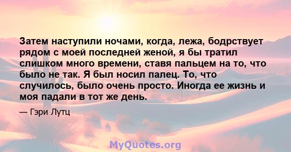 Затем наступили ночами, когда, лежа, бодрствует рядом с моей последней женой, я бы тратил слишком много времени, ставя пальцем на то, что было не так. Я был носил палец. То, что случилось, было очень просто. Иногда ее