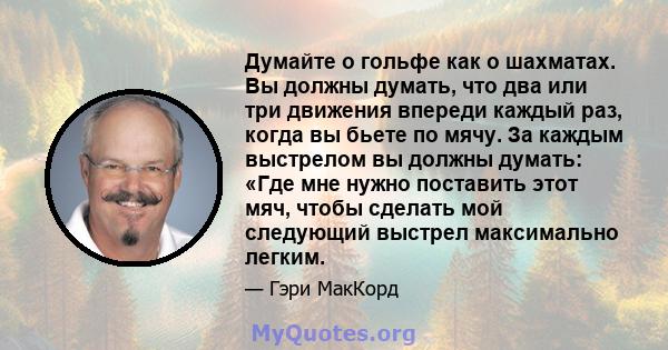 Думайте о гольфе как о шахматах. Вы должны думать, что два или три движения впереди каждый раз, когда вы бьете по мячу. За каждым выстрелом вы должны думать: «Где мне нужно поставить этот мяч, чтобы сделать мой