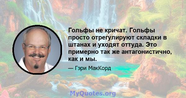 Гольфы не кричат. Гольфы просто отрегулируют складки в штанах и уходят оттуда. Это примерно так же антагонистично, как и мы.