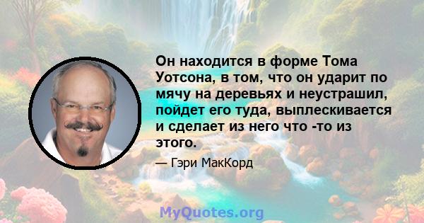 Он находится в форме Тома Уотсона, в том, что он ударит по мячу на деревьях и неустрашил, пойдет его туда, выплескивается и сделает из него что -то из этого.