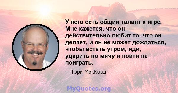 У него есть общий талант к игре. Мне кажется, что он действительно любит то, что он делает, и он не может дождаться, чтобы встать утром, иди, ударить по мячу и пойти на поиграть.