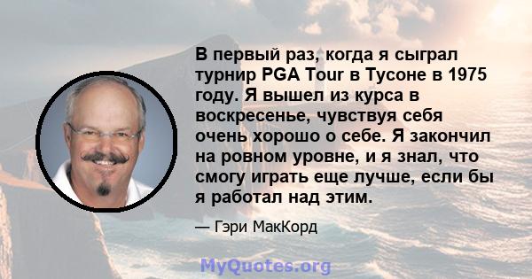 В первый раз, когда я сыграл турнир PGA Tour в Тусоне в 1975 году. Я вышел из курса в воскресенье, чувствуя себя очень хорошо о себе. Я закончил на ровном уровне, и я знал, что смогу играть еще лучше, если бы я работал