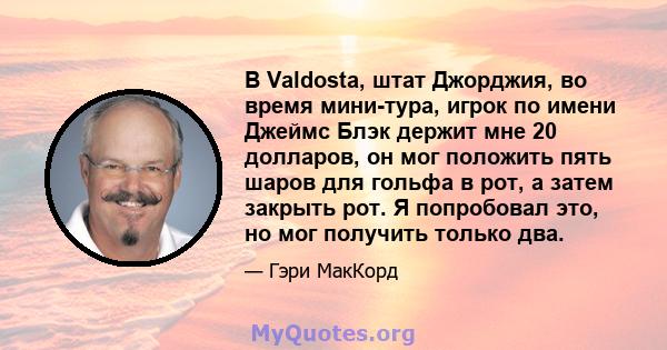 В Valdosta, штат Джорджия, во время мини-тура, игрок по имени Джеймс Блэк держит мне 20 долларов, он мог положить пять шаров для гольфа в рот, а затем закрыть рот. Я попробовал это, но мог получить только два.