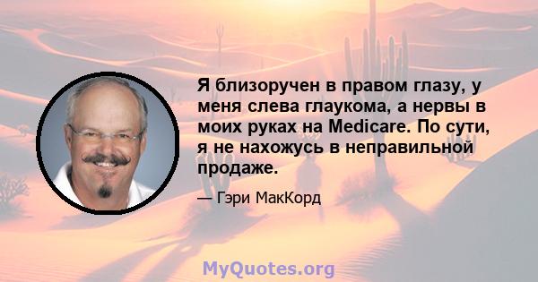 Я близоручен в правом глазу, у меня слева глаукома, а нервы в моих руках на Medicare. По сути, я не нахожусь в неправильной продаже.