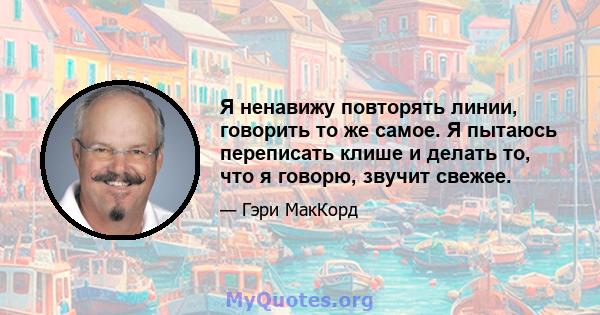 Я ненавижу повторять линии, говорить то же самое. Я пытаюсь переписать клише и делать то, что я говорю, звучит свежее.