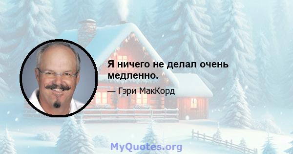 Я ничего не делал очень медленно.