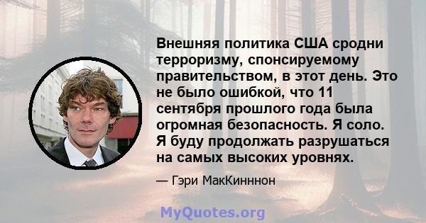 Внешняя политика США сродни терроризму, спонсируемому правительством, в этот день. Это не было ошибкой, что 11 сентября прошлого года была огромная безопасность. Я соло. Я буду продолжать разрушаться на самых высоких